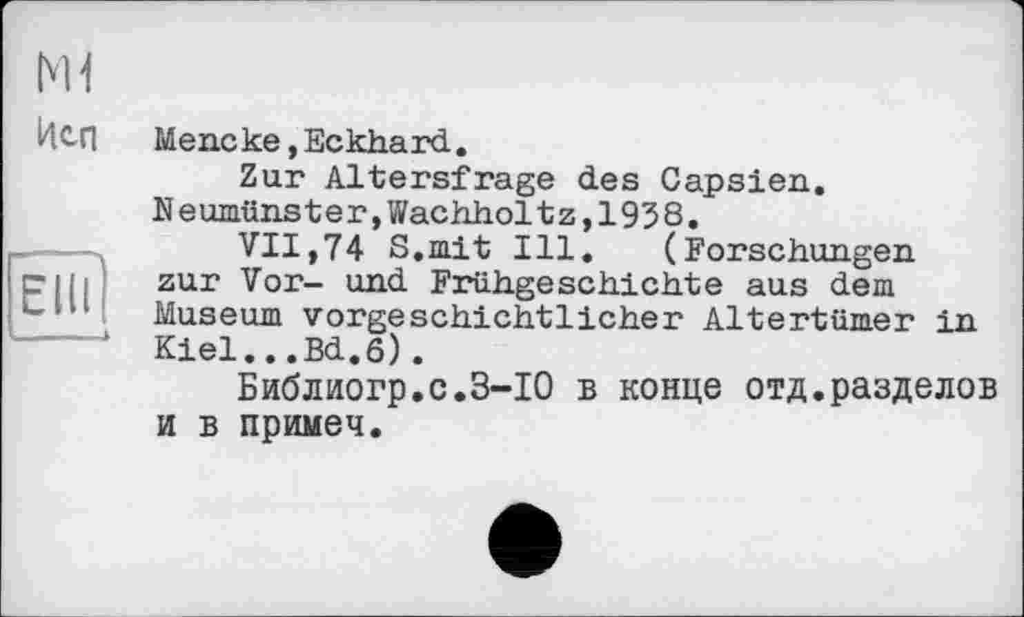 ﻿Ml
Неп
Mene ке, Eckhard.
Zur Altersfrage des Capsien. Neumünster,Wachholtz,1938.
VII,74 S.mit Ill. (Forschungen zur Vor- und Frühgeschichte aus dem Museum vorgeschichtlicher Altertümer in Kiel...Bd.6).
Библиогр.с.З-ІО в конце отд.разделов и в примеч.